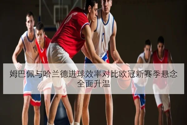 姆巴佩与哈兰德进球效率对比欧冠新赛季悬念全面升温