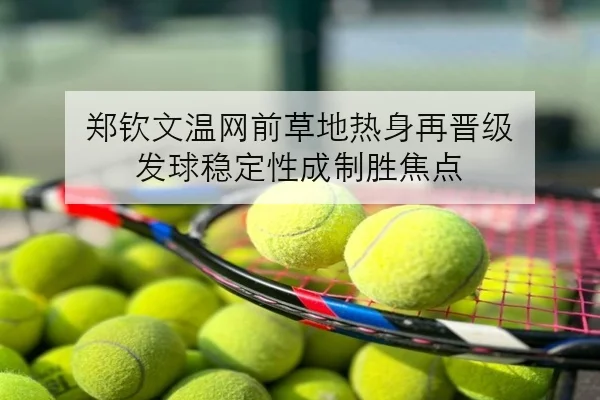 郑钦文温网前草地热身再晋级 发球稳定性成制胜焦点
